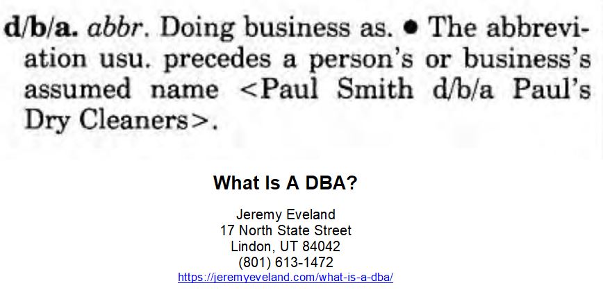What Is A DBA, Jeremy Eveland, Lawyer Jeremy Eveland, Jeremy Eveland Utah Attorney, dba name, sole proprietorship, legal name, business name, legal entity, fictitious name, different name, business structure, business owners, dba registration, business owner, own name, sole proprietorships, business bank account, business administration, business entity, personal name, sole proprietor, noise levels, personal assets, legal protections, fictitious business name, general partnership, many states, state fees varies, limited liability company, dba degree, general partnerships, county clerk, trade name, business, dba, name, state, llc, states, database, entity, noise, dbas, corporation, proprietorship, businesses, bank, owners, owner, example, air, filing, account, protection, liability, registration, products, county, tax, exposure, services, level, names, degree, administration, time, management, way, structure, fees, partnership, llcs, corporations, dba, llc, sole proprietorship, doing business as, taxes, legal entity, assets, fees, tax, ein, partnerships, trademark, degree, business entity, secretary of state, tax returns, legal name, credit score, company, liability, db, franchise, credit, trade names, d/b/a, fictitious business name, db(c), db(a), db(b), limited liability companies, assumed business name, limited liability, employer identification number, do business as, ph.d. in business, bofa, s corporation, loudness, education, sounds, l3c, bank of america corporation, legal liabilities