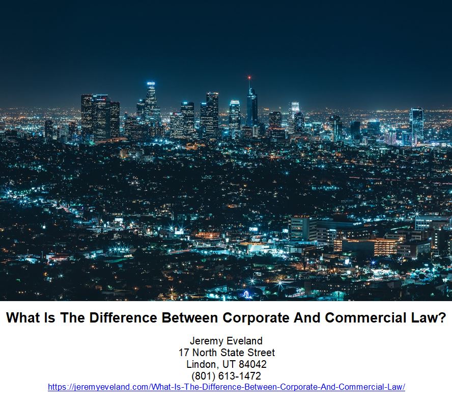 What Is The Differene Between Corporate And Commercial Law, Jeremy Eveland, Lawyer Jeremy Eveland, Jeremy Eveland Utah Attorney, law, business, laws, lawyer, businesses, areas, rights, difference, lawyers, practice, property, transactions, companies, issues, contract, contracts, firm, work, corporations, advice, services, shareholders, case, differences, states, employment, range, state, goods, clients, formation, firms, partner, acquisitions, sale, corporation, attorney, market, matters, trade, commercial law, corporate law, business law, intellectual property, corporate lawyer, legal advice, wide range, contract law, commercial lawyer, practice areas, legal services, legal issues, law firm, employment law, commercial transactions, civil law, federal government, corporate lawyers, business owners, shareholder rights, commercial lawyers, commercial code, business laws, corporate laws, due diligence, right lawyer, commercial law deals, additional laws, property law principles, commercial issues, commercial law, corporate law, lawyer, shareholders, transactions, attorney, clients, upcounsel, law, legal advice, law firm, business law, credit, mortgages, collateral, company law, loan, ucc, super lawyers, lenders, acquisitions, mergers, dividends, tax law, securities agreements, securities, defaulted, corporation, banking, banks, uniform commercial code, mergers and acquisitions