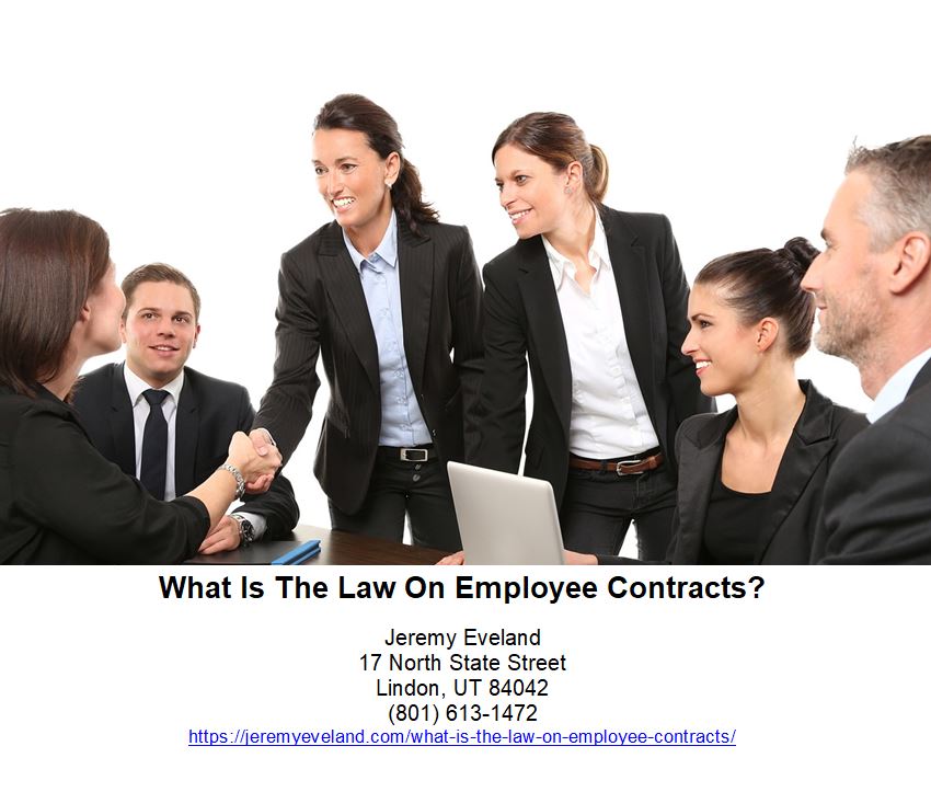 What Is The Law On Employee Contracts, Jeremy Eveland, Lawyer Jeremy Eveland, Jeremy, Eveland, Jeremy Eveland Utah Attorney, employment, contract, employee, employer, employees, law, contracts, laws, agreement, workers, labor, state, employers, work, lawyer, rights, worker, compensation, business, job, act, parties, time, pay, services, relationship, agreements, benefits, wage, attorney, clause, termination, case, health, standards, court, example, lawyers, service, department, employment contract, employment contracts, employment agreement, employee contract, employee agreement, independent contractors, hour division, employee contracts, employment agreements, contract employees, employment relationship, independent contractor, legal advice, federal laws, minimum wage, overtime pay, health standards, good faith, contract worker, contract workers, u.s. department, fair labor standards, labor laws, unfair dismissal, general counsel, law firm, implied contract, good cause, contract employee, equal employment opportunity, employee, lawyer, compensation, attorney, employment contract, discrimination, labor laws, breach, wage and hour division, independent contractors, benefits, wages, contracts, employment, non-competition clause, family and medical leave act (fmla), mediation, sexual harassment, labor, employer, job discrimination, workplace safety and health, osh act, occupational safety and health, fair labor standards act, severance pay, non-compete agreement, h-2a visas, contracts, safety and health, social security, employment, labor, covenant not to compete, msha, employment contract, americans with disabilities act, employment discrimination, title vii, overtime pay, equal employment opportunity commission, employer lawyer, best employer lawyer