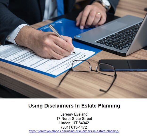 Using Disclaimers in Estate Planning, Jeremy Eveland, Lawyer Jeremy Eveland, Jeremy Eveland Utah Attorney, disclaimer, estate, trust, spouse, tax, property, assets, interest, planning, surviving, death, law, disclaimant, person, disclaimers, gift, example, trusts, exemption, requirements, beneficiary, time, section, transfer, inheritance, children, months, power, plan, decedent, purposes, state, son, part, benefit, paragraph, amount, case, flexibility, portion, surviving spouse, disclaimer trust, qualified disclaimer, disclaimer trusts, first spouse, marital disclaimer trust, marital deduction, estate planning, estate tax, disclaimed property, estate plan, married couple, taxable estate, irrevocable trust, effective disclaimer, gift tax, federal estate tax, estate taxes, deceased spouse, disclaimed interest, trust assets, disclaimed assets, estate tax exemption, property interest, new york estate, such interest, joint tenant, real estate, klenk law, tax purposes, disclaimer, trust, assets, spouse, estate planning, estate tax, gift, beneficiary, inheritance, marital deduction, exemption, bequest, tool, decedent, estate, gift tax, new york, tax, maryland, insolvent, post-mortem, married couple, irrevocable trust, required minimum distributions (rmds), individual retirement accounts, generation-skipping, wills, intestate, iras, gst tax, testamentary, trust funds, bankruptcy, probate, federal estate tax, irc, revocable trust, intestacy, trust law, asset protection, gift taxes, life insurance, tax law